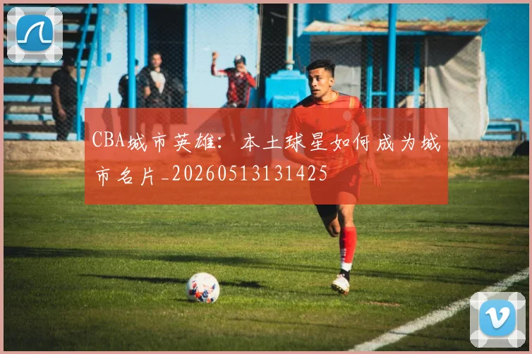 CBA城市英雄:本土球星如何成为城市名片_20260513131425