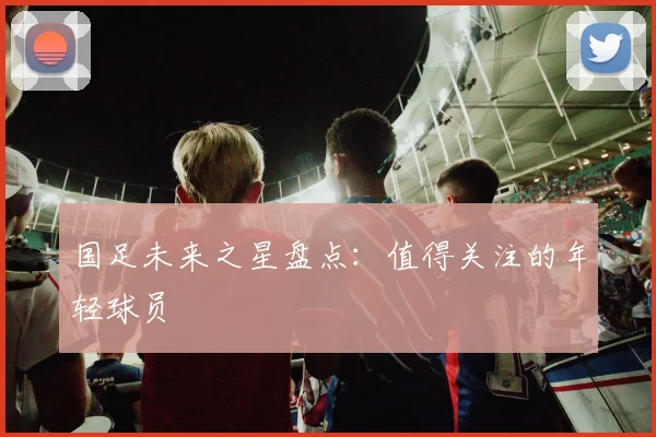 国足未来之星盘点：值得关注的年轻球员