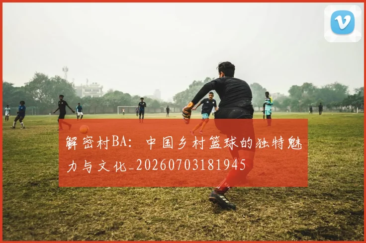 解密村BA：中国乡村篮球的独特魅力与文化_20260703181945